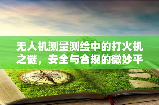 无人机测量测绘中的打火机之谜，安全与合规的微妙平衡