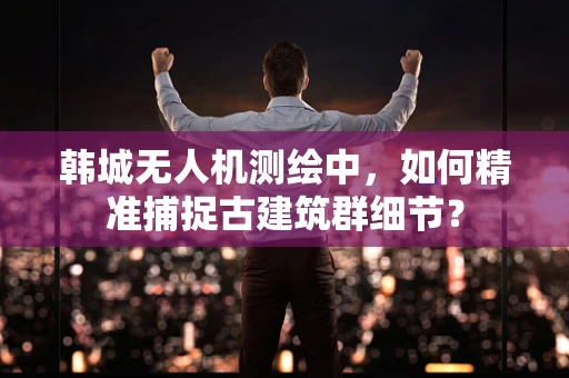 韩城无人机测绘中，如何精准捕捉古建筑群细节？