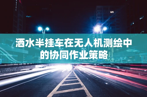 洒水半挂车在无人机测绘中的协同作业策略