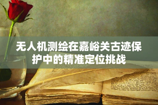 无人机测绘在嘉峪关古迹保护中的精准定位挑战
