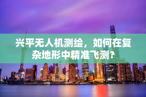 兴平无人机测绘，如何在复杂地形中精准飞测？