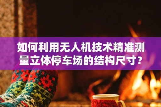 如何利用无人机技术精准测量立体停车场的结构尺寸？