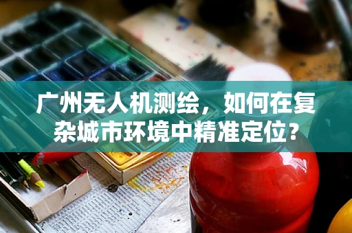 广州无人机测绘，如何在复杂城市环境中精准定位？