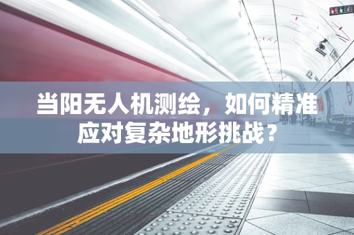 当阳无人机测绘，如何精准应对复杂地形挑战？