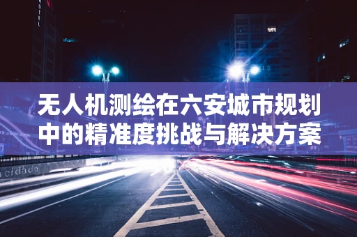 无人机测绘在六安城市规划中的精准度挑战与解决方案
