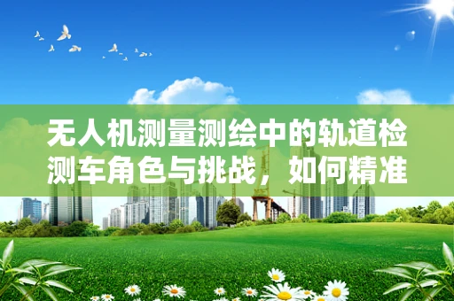 无人机测量测绘中的轨道检测车角色与挑战，如何精准协同？