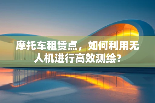 摩托车租赁点，如何利用无人机进行高效测绘？