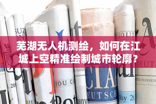 芜湖无人机测绘，如何在江城上空精准绘制城市轮廓？