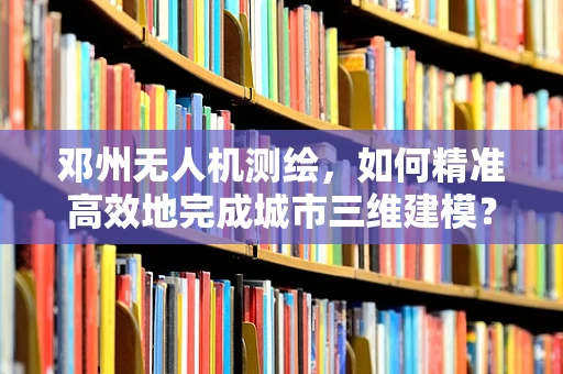 邓州无人机测绘，如何精准高效地完成城市三维建模？