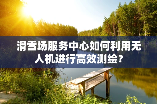 滑雪场服务中心如何利用无人机进行高效测绘？