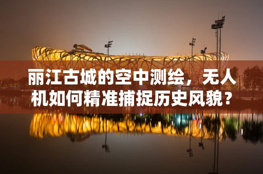 丽江古城的空中测绘，无人机如何精准捕捉历史风貌？