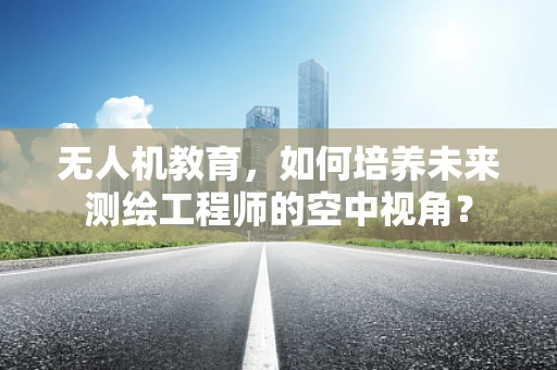 无人机教育，如何培养未来测绘工程师的空中视角？