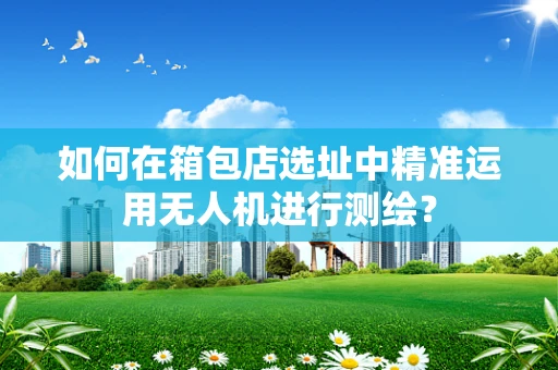 如何在箱包店选址中精准运用无人机进行测绘？