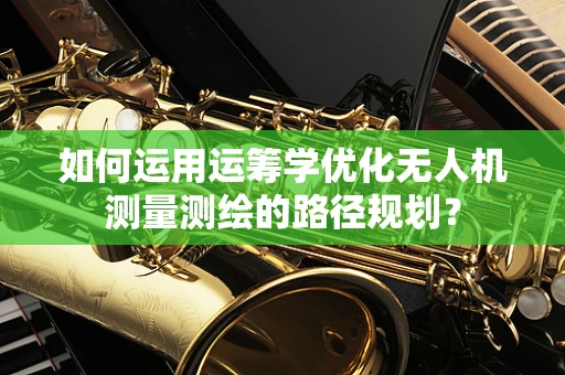 如何运用运筹学优化无人机测量测绘的路径规划？