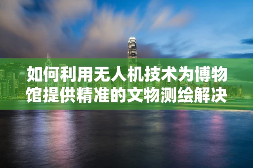 如何利用无人机技术为博物馆提供精准的文物测绘解决方案？
