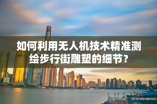 如何利用无人机技术精准测绘步行街雕塑的细节？