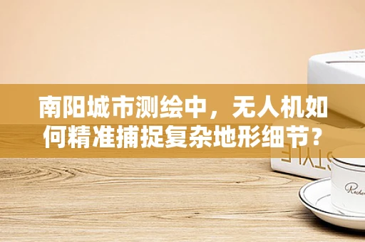 南阳城市测绘中，无人机如何精准捕捉复杂地形细节？