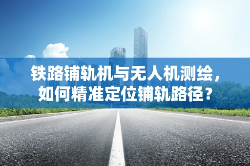 铁路铺轨机与无人机测绘，如何精准定位铺轨路径？