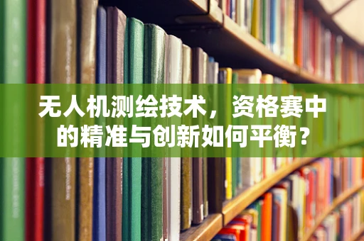 无人机测绘技术，资格赛中的精准与创新如何平衡？