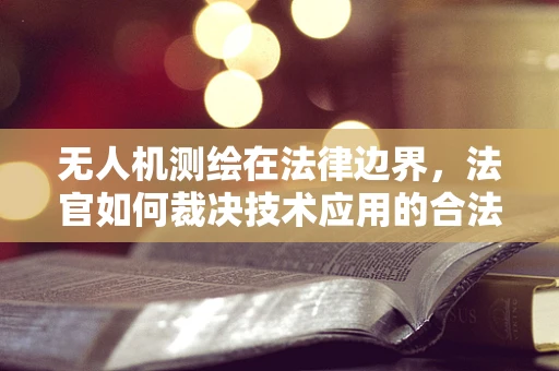 无人机测绘在法律边界，法官如何裁决技术应用的合法性？
