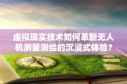 虚拟现实技术如何革新无人机测量测绘的沉浸式体验？