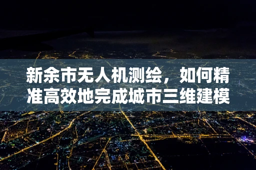 新余市无人机测绘，如何精准高效地完成城市三维建模？