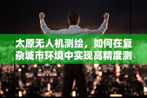 太原无人机测绘，如何在复杂城市环境中实现高精度测量？
