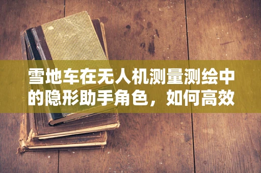 雪地车在无人机测量测绘中的隐形助手角色，如何高效协同？