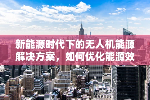 新能源时代下的无人机能源解决方案，如何优化能源效率？