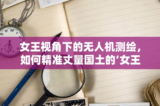 女王视角下的无人机测绘，如何精准丈量国土的‘女王之路’？