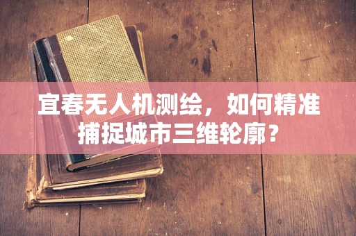 宜春无人机测绘，如何精准捕捉城市三维轮廓？