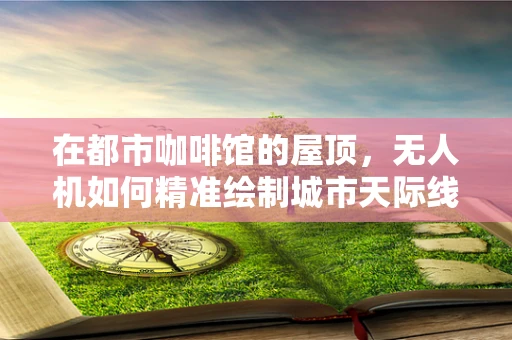 在都市咖啡馆的屋顶，无人机如何精准绘制城市天际线？