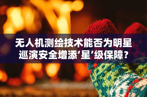 无人机测绘技术能否为明星巡演安全增添‘星’级保障？