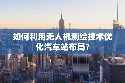 如何利用无人机测绘技术优化汽车站布局？