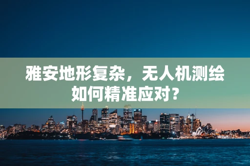 雅安地形复杂，无人机测绘如何精准应对？