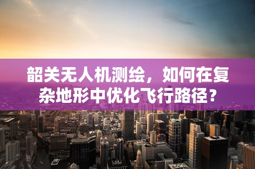韶关无人机测绘，如何在复杂地形中优化飞行路径？