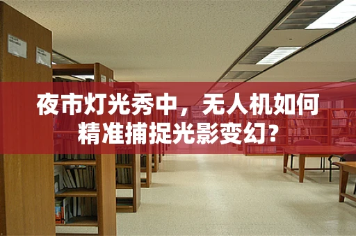 夜市灯光秀中，无人机如何精准捕捉光影变幻？