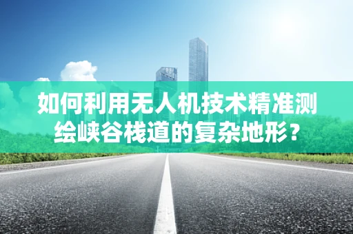 如何利用无人机技术精准测绘峡谷栈道的复杂地形？