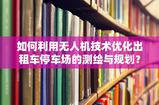 如何利用无人机技术优化出租车停车场的测绘与规划？