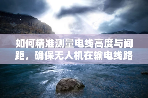 如何精准测量电线高度与间距，确保无人机在输电线路巡检中的安全？