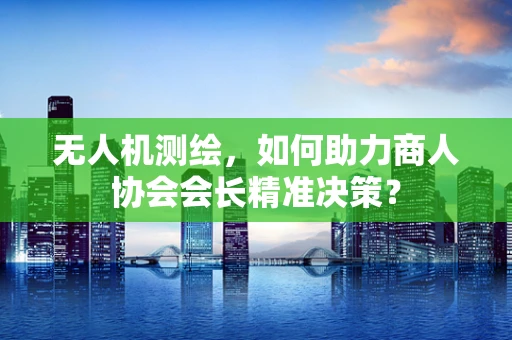 无人机测绘，如何助力商人协会会长精准决策？