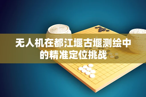 无人机在都江堰古堰测绘中的精准定位挑战