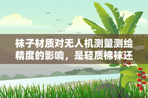 袜子材质对无人机测量测绘精度的影响，是轻质棉袜还是耐用尼龙？