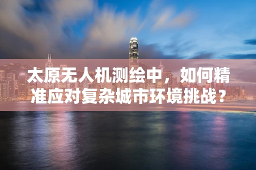 太原无人机测绘中，如何精准应对复杂城市环境挑战？