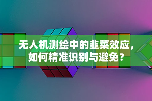 无人机测绘中的韭菜效应，如何精准识别与避免？