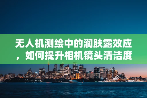无人机测绘中的润肤露效应，如何提升相机镜头清洁度？