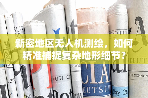 新密地区无人机测绘，如何精准捕捉复杂地形细节？
