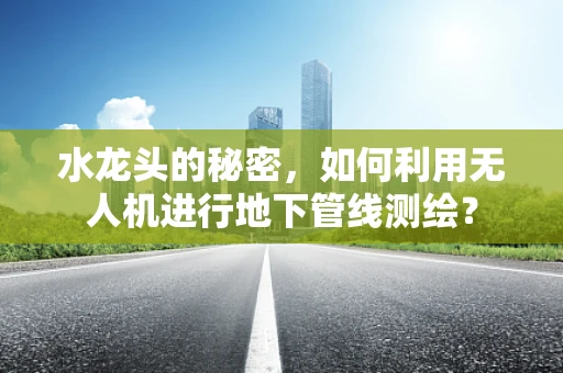 水龙头的秘密，如何利用无人机进行地下管线测绘？