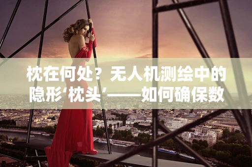 枕在何处？无人机测绘中的隐形‘枕头’——如何确保数据精度？