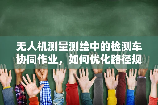 无人机测量测绘中的检测车协同作业，如何优化路径规划以提升效率？
